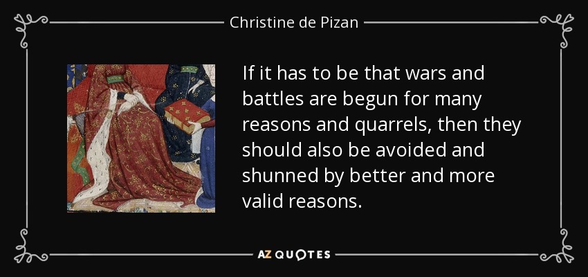 If it has to be that wars and battles are begun for many reasons and quarrels, then they should also be avoided and shunned by better and more valid reasons. - Christine de Pizan