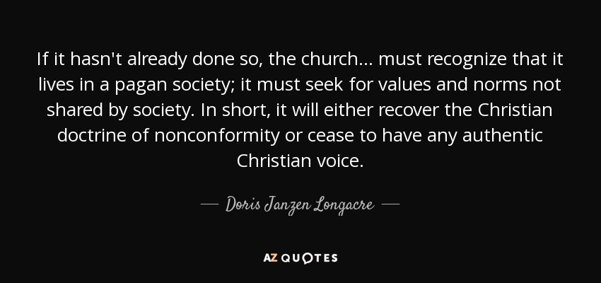 If it hasn't already done so, the church... must recognize that it lives in a pagan society; it must seek for values and norms not shared by society. In short, it will either recover the Christian doctrine of nonconformity or cease to have any authentic Christian voice. - Doris Janzen Longacre