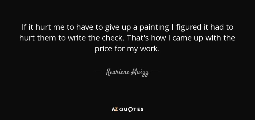 If it hurt me to have to give up a painting I figured it had to hurt them to write the check. That's how I came up with the price for my work. - Keariene Muizz