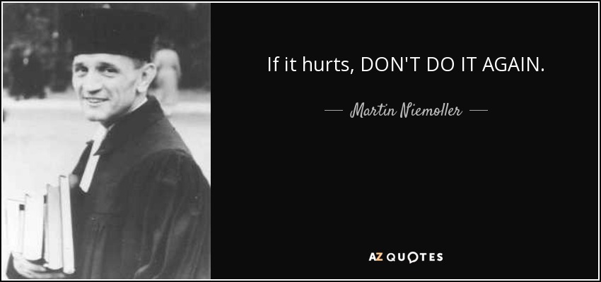 If it hurts, DON'T DO IT AGAIN. - Martin Niemoller