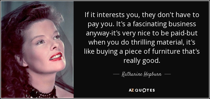 If it interests you, they don't have to pay you. It's a fascinating business anyway-it's very nice to be paid-but when you do thrilling material, it's like buying a piece of furniture that's really good. - Katharine Hepburn