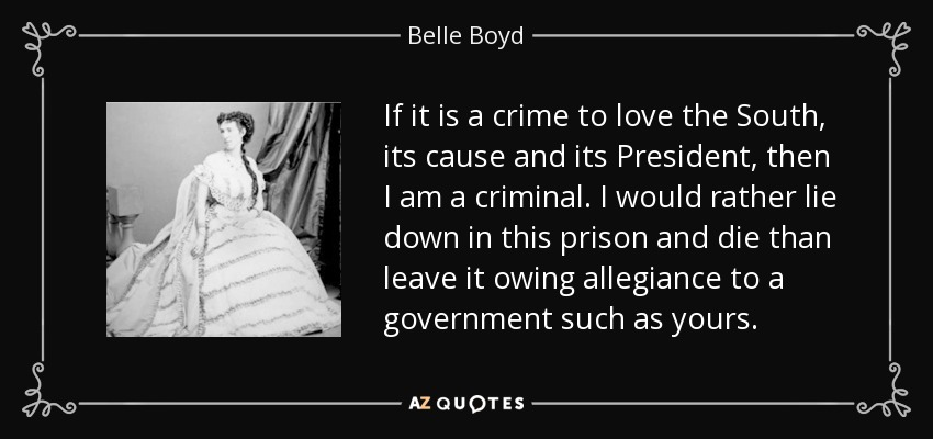If it is a crime to love the South, its cause and its President, then I am a criminal. I would rather lie down in this prison and die than leave it owing allegiance to a government such as yours. - Belle Boyd