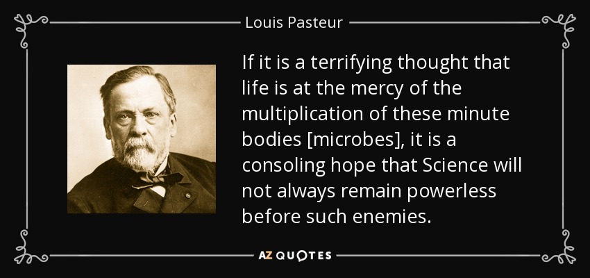 If it is a terrifying thought that life is at the mercy of the multiplication of these minute bodies [microbes], it is a consoling hope that Science will not always remain powerless before such enemies. - Louis Pasteur