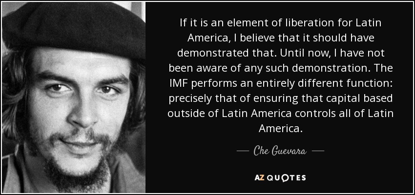 If it is an element of liberation for Latin America, I believe that it should have demonstrated that. Until now, I have not been aware of any such demonstration. The IMF performs an entirely different function: precisely that of ensuring that capital based outside of Latin America controls all of Latin America. - Che Guevara