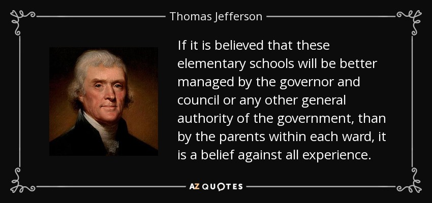 If it is believed that these elementary schools will be better managed by the governor and council or any other general authority of the government, than by the parents within each ward, it is a belief against all experience. - Thomas Jefferson