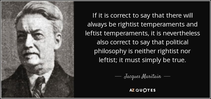 If it is correct to say that there will always be rightist temperaments and leftist temperaments, it is nevertheless also correct to say that political philosophy is neither rightist nor leftist; it must simply be true . - Jacques Maritain