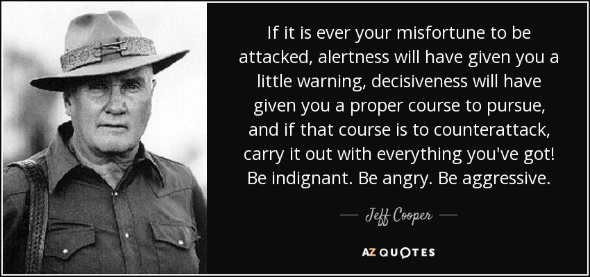 If it is ever your misfortune to be attacked, alertness will have given you a little warning, decisiveness will have given you a proper course to pursue, and if that course is to counterattack, carry it out with everything you've got! Be indignant. Be angry. Be aggressive. - Jeff Cooper
