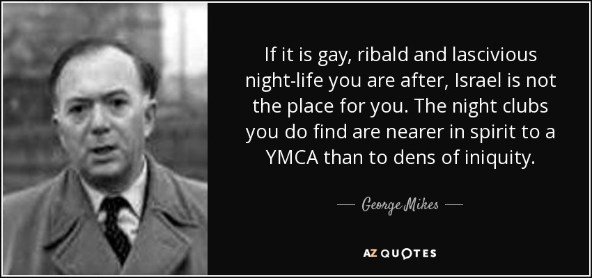 If it is gay, ribald and lascivious night-life you are after, Israel is not the place for you. The night clubs you do find are nearer in spirit to a YMCA than to dens of iniquity. - George Mikes