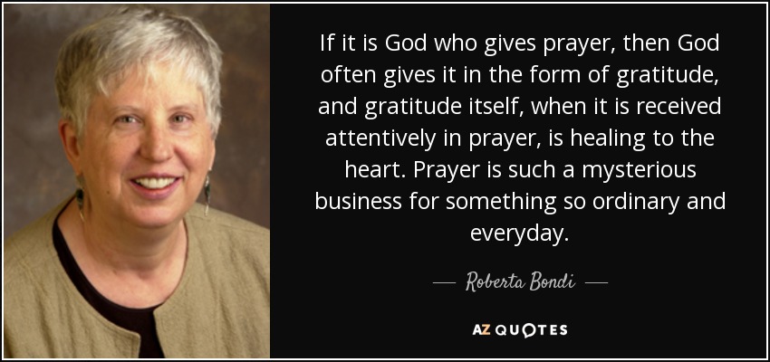 If it is God who gives prayer, then God often gives it in the form of gratitude, and gratitude itself, when it is received attentively in prayer, is healing to the heart. Prayer is such a mysterious business for something so ordinary and everyday. - Roberta Bondi