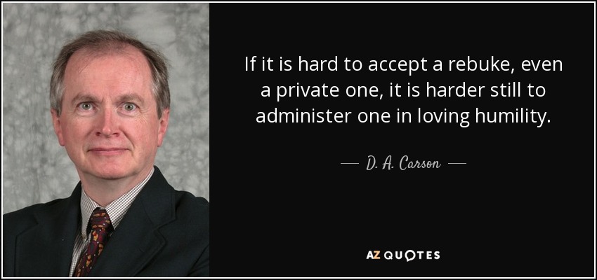 If it is hard to accept a rebuke, even a private one, it is harder still to administer one in loving humility. - D. A. Carson