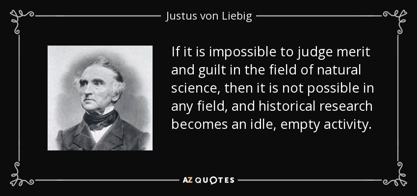 If it is impossible to judge merit and guilt in the field of natural science, then it is not possible in any field, and historical research becomes an idle, empty activity. - Justus von Liebig