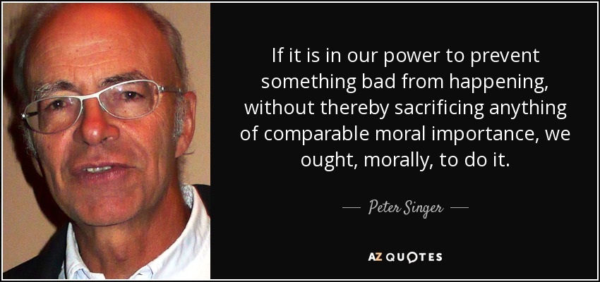 If it is in our power to prevent something bad from happening, without thereby sacrificing anything of comparable moral importance, we ought, morally, to do it. - Peter Singer