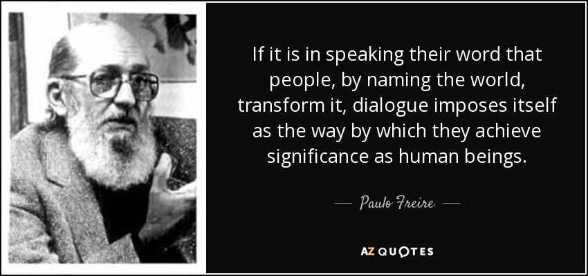If it is in speaking their word that people, by naming the world, transform it, dialogue imposes itself as the way by which they achieve significance as human beings. - Paulo Freire