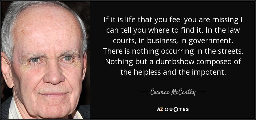 If it is life that you feel you are missing I can tell you where to find it. In the law courts, in business, in government. There is nothing occurring in the streets. Nothing but a dumbshow composed of the helpless and the impotent. - Cormac McCarthy