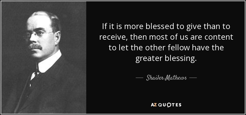 If it is more blessed to give than to receive, then most of us are content to let the other fellow have the greater blessing. - Shailer Mathews