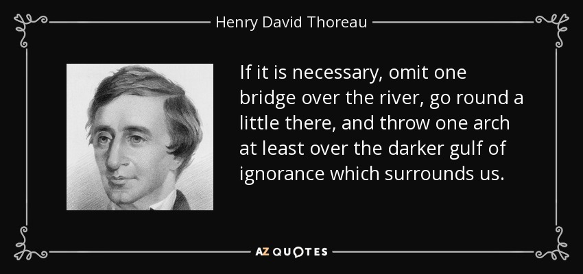 If it is necessary, omit one bridge over the river, go round a little there, and throw one arch at least over the darker gulf of ignorance which surrounds us. - Henry David Thoreau