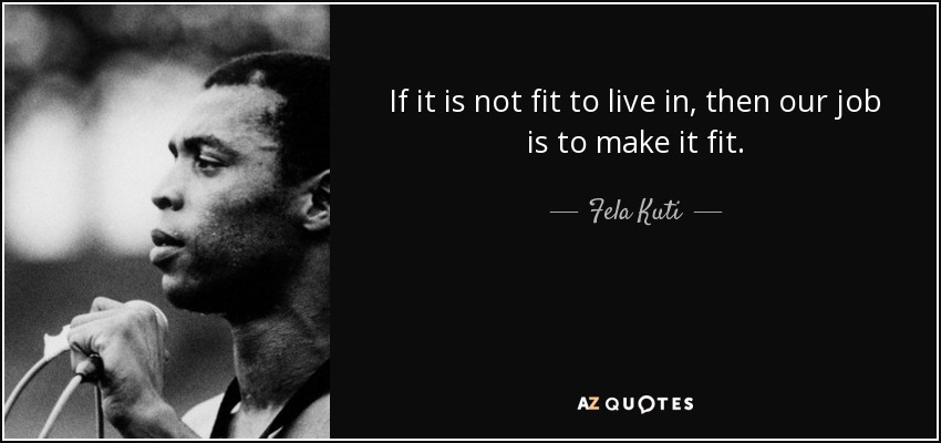 If it is not fit to live in, then our job is to make it fit. - Fela Kuti