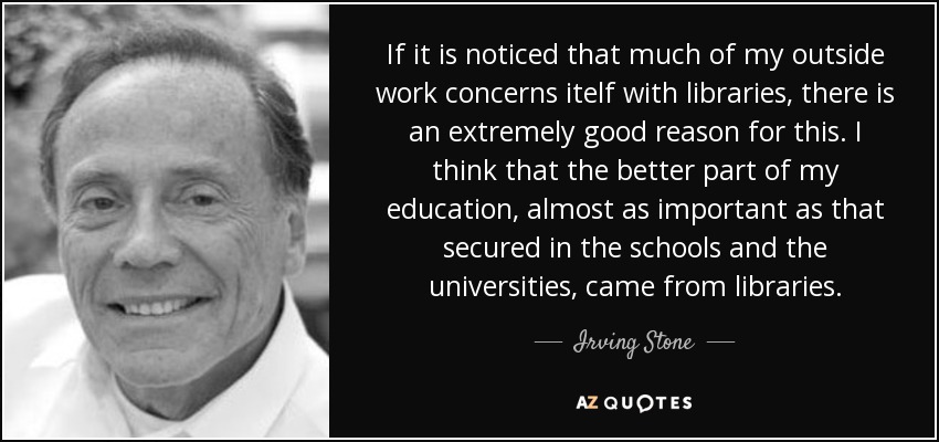 If it is noticed that much of my outside work concerns itelf with libraries, there is an extremely good reason for this. I think that the better part of my education, almost as important as that secured in the schools and the universities, came from libraries. - Irving Stone