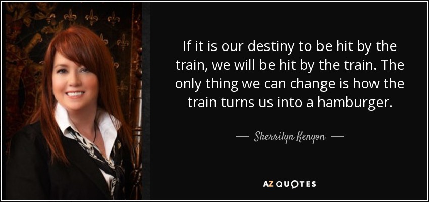 If it is our destiny to be hit by the train, we will be hit by the train. The only thing we can change is how the train turns us into a hamburger. - Sherrilyn Kenyon