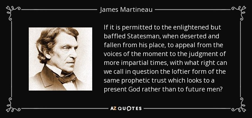 If it is permitted to the enlightened but baffled Statesman, when deserted and fallen from his place, to appeal from the voices of the moment to the judgment of more impartial times, with what right can we call in question the loftier form of the same prophetic trust which looks to a present God rather than to future men? - James Martineau