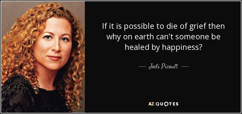 If it is possible to die of grief then why on earth can't someone be healed by happiness? - Jodi Picoult