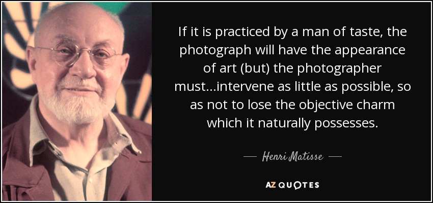 If it is practiced by a man of taste, the photograph will have the appearance of art (but) the photographer must...intervene as little as possible, so as not to lose the objective charm which it naturally possesses. - Henri Matisse