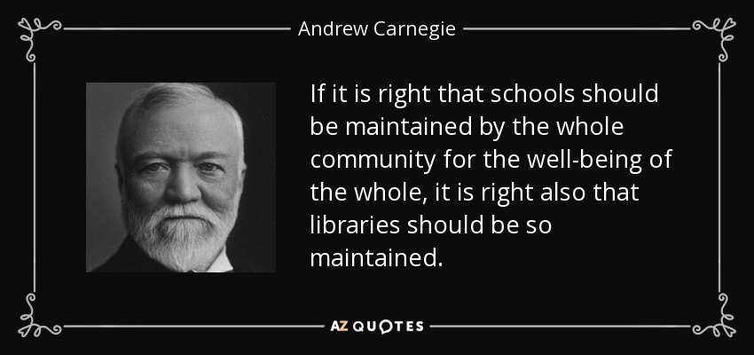 If it is right that schools should be maintained by the whole community for the well-being of the whole, it is right also that libraries should be so maintained. - Andrew Carnegie