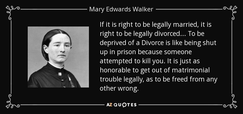 If it is right to be legally married, it is right to be legally divorced ... To be deprived of a Divorce is like being shut up in prison because someone attempted to kill you. It is just as honorable to get out of matrimonial trouble legally, as to be freed from any other wrong. - Mary Edwards Walker