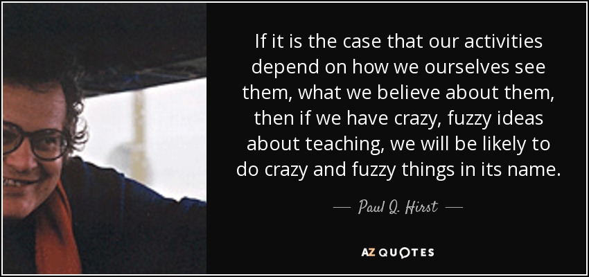 If it is the case that our activities depend on how we ourselves see them, what we believe about them, then if we have crazy, fuzzy ideas about teaching, we will be likely to do crazy and fuzzy things in its name. - Paul Q. Hirst
