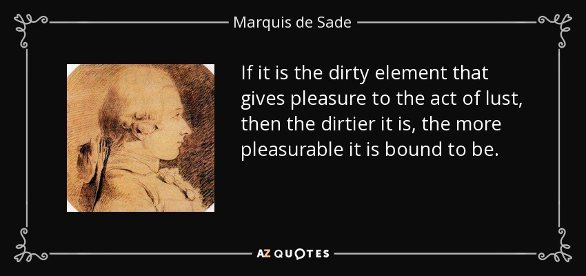 If it is the dirty element that gives pleasure to the act of lust, then the dirtier it is, the more pleasurable it is bound to be. - Marquis de Sade