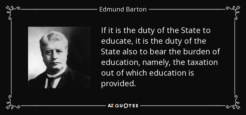 If it is the duty of the State to educate, it is the duty of the State also to bear the burden of education, namely, the taxation out of which education is provided. - Edmund Barton