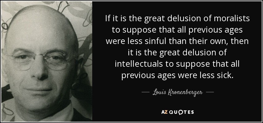 If it is the great delusion of moralists to suppose that all previous ages were less sinful than their own, then it is the great delusion of intellectuals to suppose that all previous ages were less sick. - Louis Kronenberger