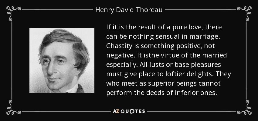 If it is the result of a pure love, there can be nothing sensual in marriage. Chastity is something positive, not negative. It isthe virtue of the married especially. All lusts or base pleasures must give place to loftier delights. They who meet as superior beings cannot perform the deeds of inferior ones. - Henry David Thoreau