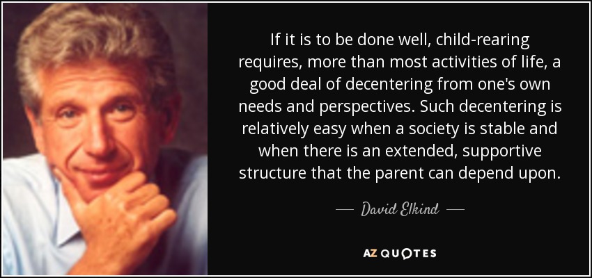 If it is to be done well, child-rearing requires, more than most activities of life, a good deal of decentering from one's own needs and perspectives. Such decentering is relatively easy when a society is stable and when there is an extended, supportive structure that the parent can depend upon. - David Elkind