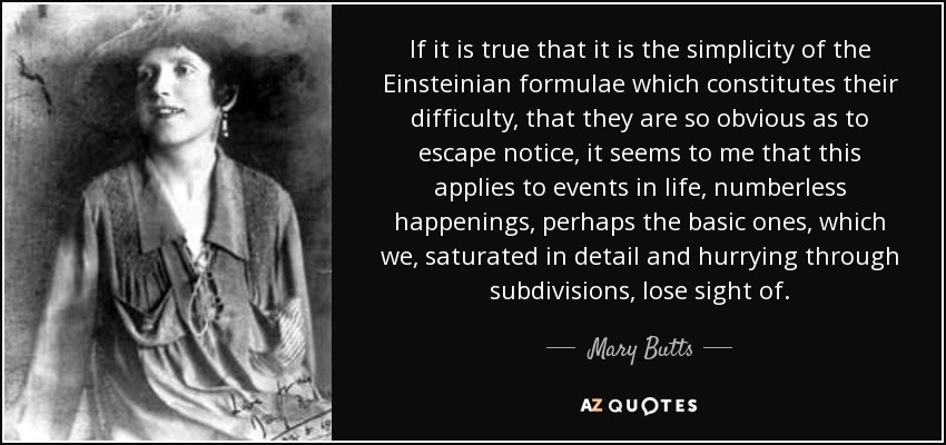 If it is true that it is the simplicity of the Einsteinian formulae which constitutes their difficulty, that they are so obvious as to escape notice, it seems to me that this applies to events in life, numberless happenings, perhaps the basic ones, which we, saturated in detail and hurrying through subdivisions, lose sight of. - Mary Butts