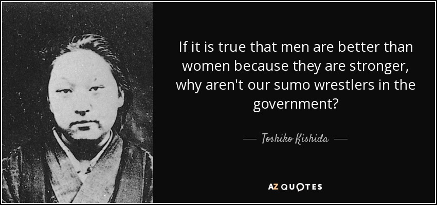 If it is true that men are better than women because they are stronger, why aren't our sumo wrestlers in the government? - Toshiko Kishida