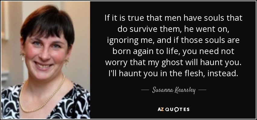If it is true that men have souls that do survive them, he went on, ignoring me, and if those souls are born again to life, you need not worry that my ghost will haunt you. I'll haunt you in the flesh, instead. - Susanna Kearsley