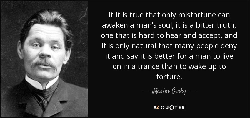 If it is true that only misfortune can awaken a man's soul, it is a bitter truth, one that is hard to hear and accept, and it is only natural that many people deny it and say it is better for a man to live on in a trance than to wake up to torture. - Maxim Gorky