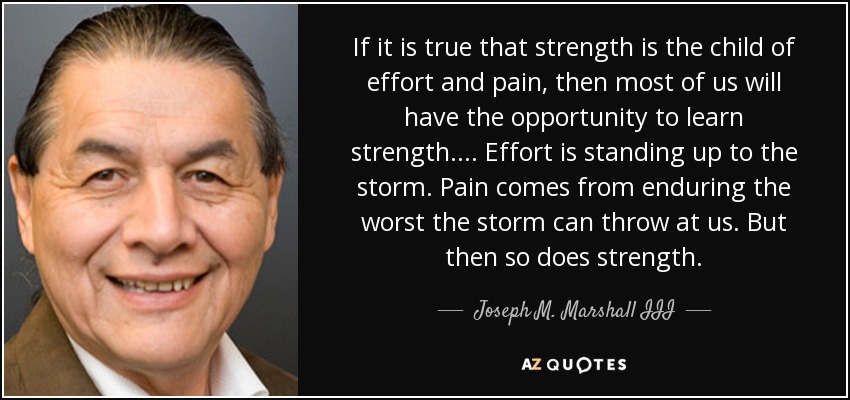 If it is true that strength is the child of effort and pain, then most of us will have the opportunity to learn strength. . . . Effort is standing up to the storm. Pain comes from enduring the worst the storm can throw at us. But then so does strength. - Joseph M. Marshall III