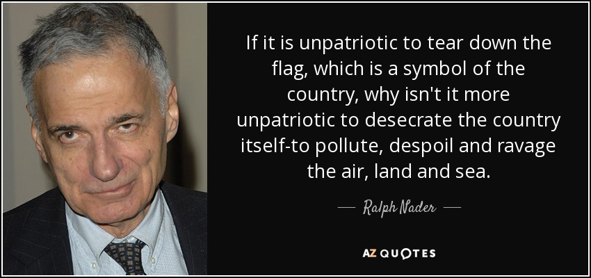 If it is unpatriotic to tear down the flag, which is a symbol of the country, why isn't it more unpatriotic to desecrate the country itself-to pollute, despoil and ravage the air, land and sea. - Ralph Nader