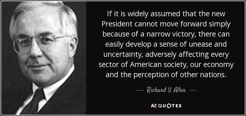 If it is widely assumed that the new President cannot move forward simply because of a narrow victory, there can easily develop a sense of unease and uncertainty, adversely affecting every sector of American society, our economy and the perception of other nations. - Richard V. Allen