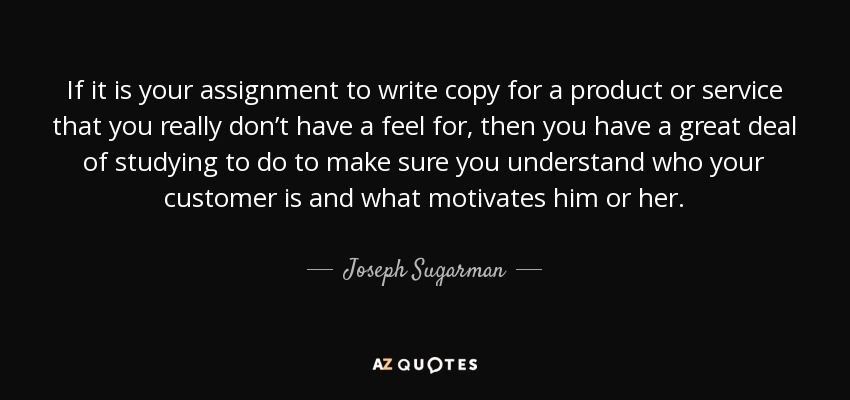 If it is your assignment to write copy for a product or service that you really don’t have a feel for, then you have a great deal of studying to do to make sure you understand who your customer is and what motivates him or her. - Joseph Sugarman