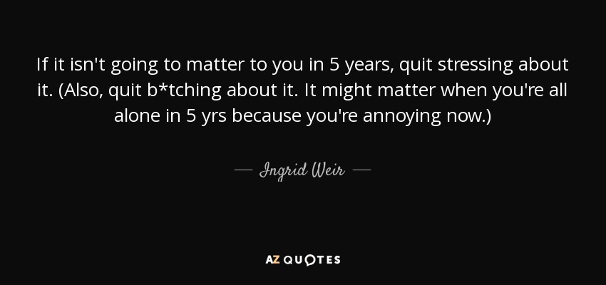 If it isn't going to matter to you in 5 years, quit stressing about it. (Also, quit b*tching about it. It might matter when you're all alone in 5 yrs because you're annoying now.) - Ingrid Weir