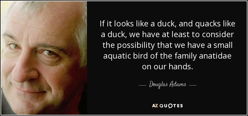 If it looks like a duck, and quacks like a duck, we have at least to consider the possibility that we have a small aquatic bird of the family anatidae on our hands. - Douglas Adams