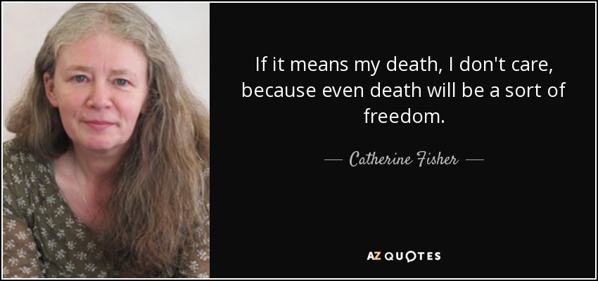 If it means my death, I don't care, because even death will be a sort of freedom. - Catherine Fisher