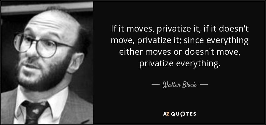 If it moves, privatize it, if it doesn't move, privatize it; since everything either moves or doesn't move, privatize everything. - Walter Block