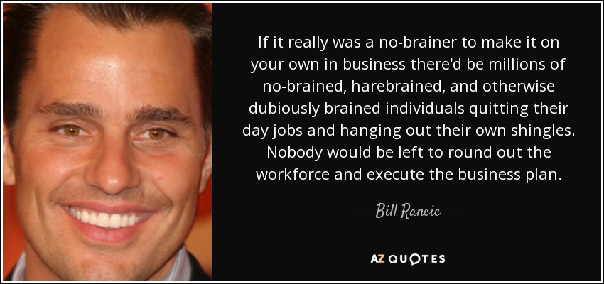 If it really was a no-brainer to make it on your own in business there'd be millions of no-brained, harebrained, and otherwise dubiously brained individuals quitting their day jobs and hanging out their own shingles. Nobody would be left to round out the workforce and execute the business plan. - Bill Rancic