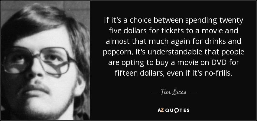 If it's a choice between spending twenty five dollars for tickets to a movie and almost that much again for drinks and popcorn, it's understandable that people are opting to buy a movie on DVD for fifteen dollars, even if it's no-frills. - Tim Lucas