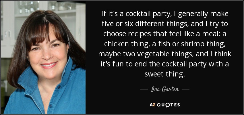 If it's a cocktail party, I generally make five or six different things, and I try to choose recipes that feel like a meal: a chicken thing, a fish or shrimp thing, maybe two vegetable things, and I think it's fun to end the cocktail party with a sweet thing. - Ina Garten
