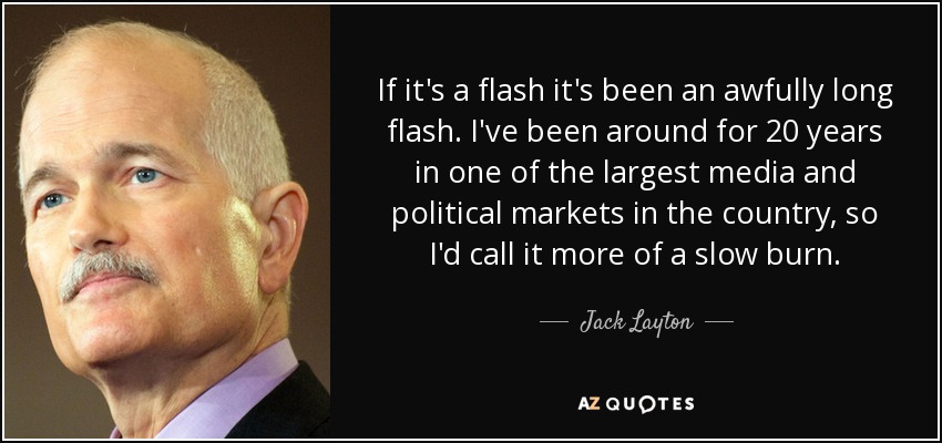 If it's a flash it's been an awfully long flash. I've been around for 20 years in one of the largest media and political markets in the country, so I'd call it more of a slow burn. - Jack Layton
